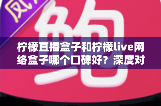 柠檬直播盒子和柠檬live网络盒子哪个口碑好?深度对比分析与选购指南 柠檬直播盒子和柠檬live网络盒子哪个口碑好?深度对比分析与选购指南