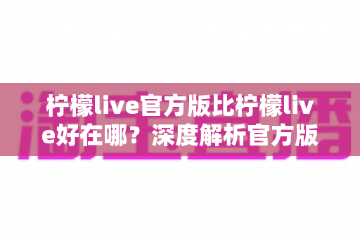柠檬live官方版比柠檬live好在哪?深度解析官方版核心优势与下载指南 柠檬live官方版比柠檬live好在哪?深度解析官方版核心优势与下载指南