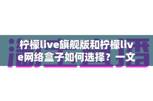柠檬live旗舰版和柠檬live网络盒子如何选择?一文读懂两者差异,帮你找到最适合自己的观影方案 柠檬live旗舰版和柠檬live网络盒子如何选择?一文读懂两者差异,帮你找到最适合自己的观影方案