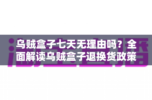 乌贼盒子七天无理由吗?全面解读乌贼盒子退换货政策与购物避坑指南 乌贼盒子七天无理由吗?全面解读乌贼盒子退换货政策与购物避坑指南