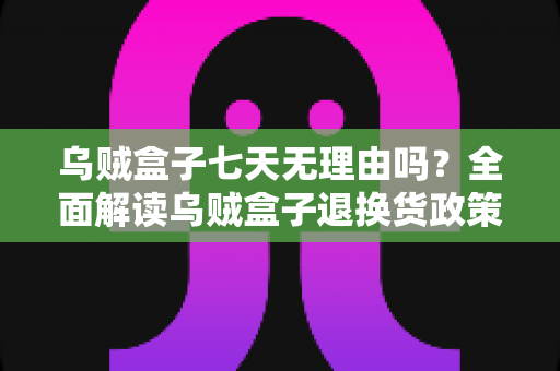 乌贼盒子七天无理由吗?全面解读乌贼盒子退换货政策与购物避坑指南 乌贼盒子七天无理由吗?全面解读乌贼盒子退换货政策与购物避坑指南