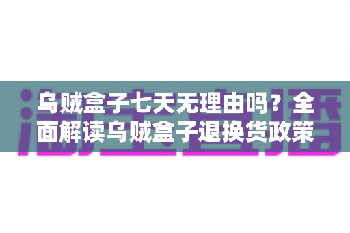 乌贼盒子七天无理由吗？全面解读乌贼盒子退换货政策与购物避坑指南