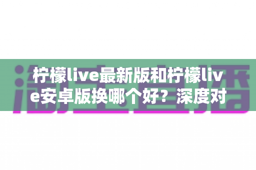 柠檬live最新版和柠檬live安卓版换哪个好?深度对比评测帮你做出最佳选择 柠檬live最新版和柠檬live安卓版换哪个好?深度对比评测帮你做出最佳选择