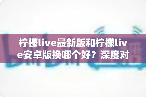 柠檬live最新版和柠檬live安卓版换哪个好?深度对比评测帮你做出最佳选择 柠檬live最新版和柠檬live安卓版换哪个好?深度对比评测帮你做出最佳选择