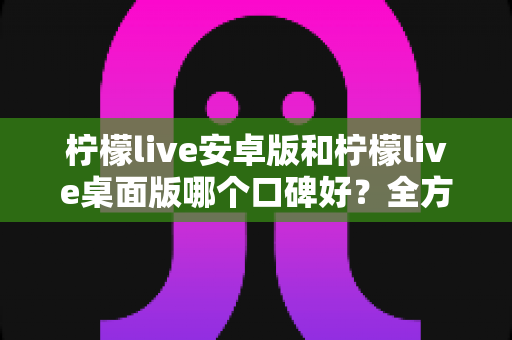 柠檬live安卓版和柠檬live桌面版哪个口碑好?全方位深度对比评测与选择指南 柠檬live安卓版和柠檬live桌面版哪个口碑好?全方位深度对比评测与选择指南