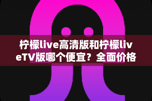 柠檬live高清版和柠檬liveTV版哪个便宜？全面价格对比与选购指南