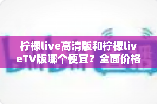 柠檬live高清版和柠檬liveTV版哪个便宜？全面价格对比与选购指南