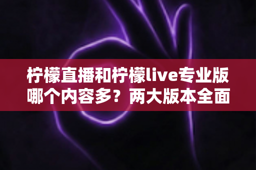 柠檬直播和柠檬live专业版哪个内容多？两大版本全面对比与选择指南