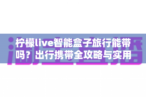 柠檬live智能盒子旅行能带吗？出行携带全攻略与实用建议详解