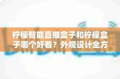 柠檬智能直播盒子和柠檬盒子哪个好看?外观设计全方位深度对比评测 柠檬智能直播盒子和柠檬盒子哪个好看?外观设计全方位深度对比评测