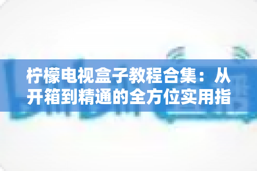 柠檬电视盒子教程合集：从开箱到精通的全方位实用指南，小白也能轻松上手