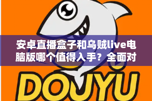 安卓直播盒子和乌贼live电脑版哪个值得入手？全面对比解析助你轻松选购