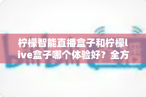 柠檬智能直播盒子和柠檬live盒子哪个体验好?全方位深度对比帮你选对不踩坑 柠檬智能直播盒子和柠檬live盒子哪个体验好?全方位深度对比帮你选对不踩坑