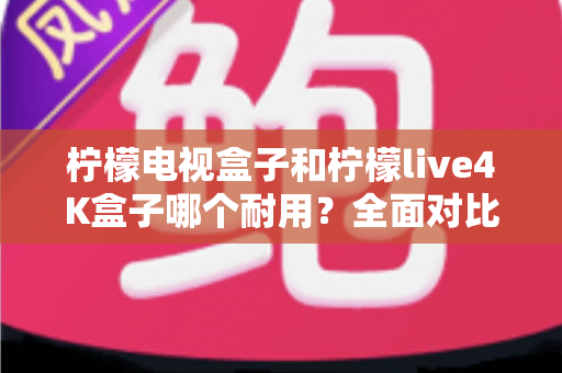 柠檬电视盒子和柠檬live4K盒子哪个耐用？全面对比使用寿命与选购深度指南