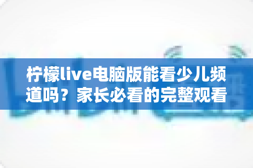 柠檬live电脑版能看少儿频道吗？家长必看的完整观看指南与答疑