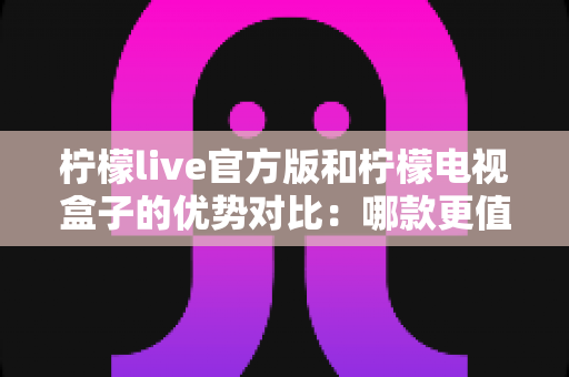 柠檬live官方版和柠檬电视盒子的优势对比：哪款更值得选择？一文读懂两者核心差异