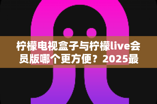 柠檬电视盒子与柠檬live会员版哪个更方便？2025最新选购指南帮你一次看懂