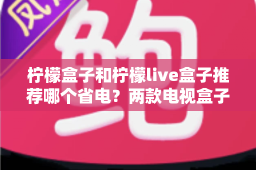 柠檬盒子和柠檬live盒子推荐哪个省电？两款电视盒子功耗深度对比与选购指南
