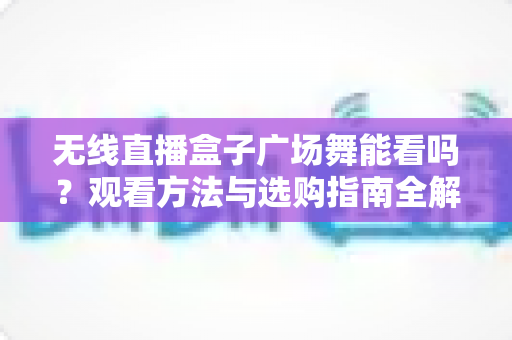 无线直播盒子广场舞能看吗？观看方法与选购指南全解析