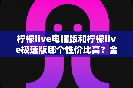 柠檬live电脑版和柠檬live极速版哪个性价比高？全面对比评测助你精准选择