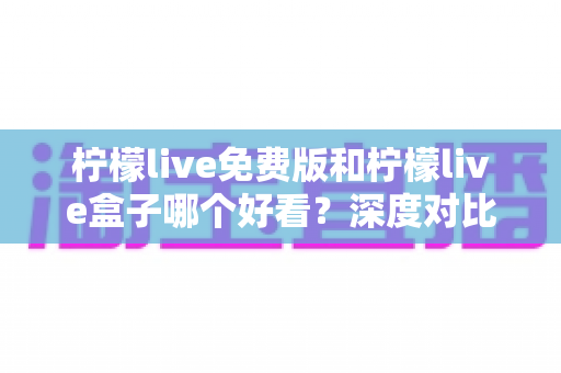 柠檬live免费版和柠檬live盒子哪个好看？深度对比评测，看完这篇不再纠结
