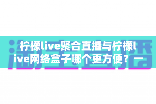 柠檬live聚合直播与柠檬live网络盒子哪个更方便？一站式深度对比帮你选出最适合的观赛方案