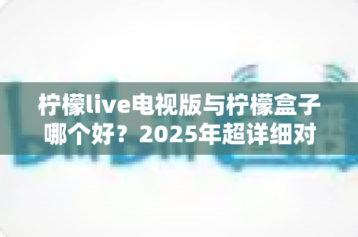 柠檬live电视版与柠檬盒子哪个好?2025年超详细对比评测,看完不再纠结! 柠檬live电视版与柠檬盒子哪个好?2025年超详细对比评测,看完不再纠结!