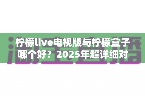 柠檬live电视版与柠檬盒子哪个好?2025年超详细对比评测,看完不再纠结! 柠檬live电视版与柠檬盒子哪个好?2025年超详细对比评测,看完不再纠结!