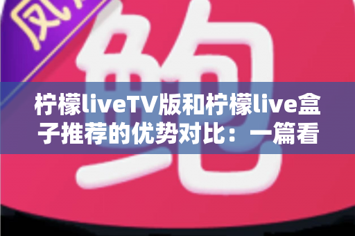 柠檬liveTV版和柠檬live盒子推荐的优势对比：一篇看懂两种大屏观影方案的深度选购指南