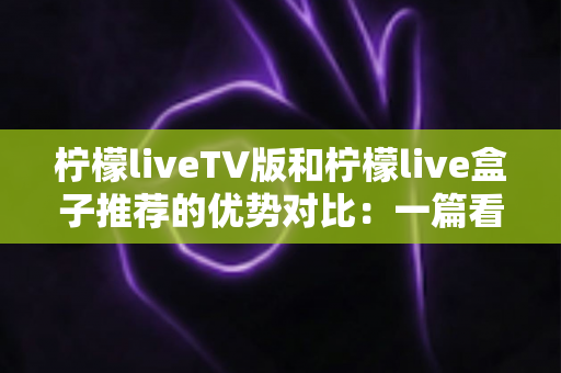 柠檬liveTV版和柠檬live盒子推荐的优势对比：一篇看懂两种大屏观影方案的深度选购指南