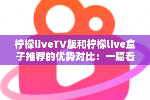 柠檬liveTV版和柠檬live盒子推荐的优势对比：一篇看懂两种大屏观影方案的深度选购指南