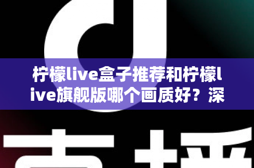 柠檬live盒子推荐和柠檬live旗舰版哪个画质好?深度对比解析助你选对版本看高清 柠檬live盒子推荐和柠檬live旗舰版哪个画质好?深度对比解析助你选对版本看高清