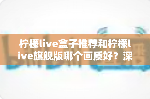 柠檬live盒子推荐和柠檬live旗舰版哪个画质好?深度对比解析助你选对版本看高清 柠檬live盒子推荐和柠檬live旗舰版哪个画质好?深度对比解析助你选对版本看高清