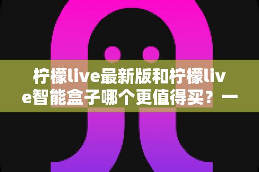 柠檬live最新版和柠檬live智能盒子哪个更值得买?一篇看懂两者差异的深度选购指南 柠檬live最新版和柠檬live智能盒子哪个更值得买?一篇看懂两者差异的深度选购指南
