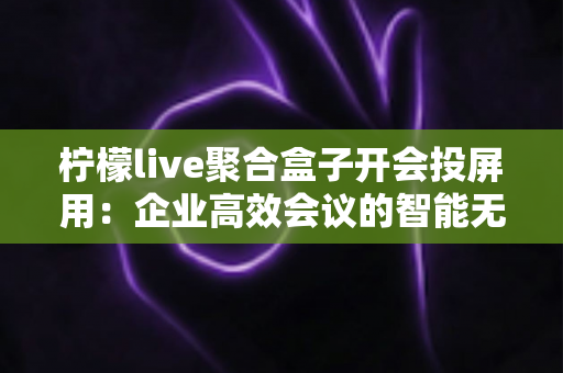 柠檬live聚合盒子开会投屏用：企业高效会议的智能无线投屏解决方案