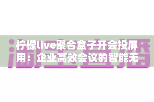柠檬live聚合盒子开会投屏用：企业高效会议的智能无线投屏解决方案