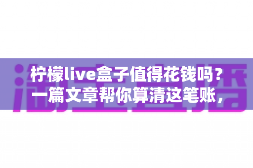 柠檬live盒子值得花钱吗?一篇文章帮你算清这笔账,买前必看! 柠檬live盒子值得花钱吗?一篇文章帮你算清这笔账,买前必看!