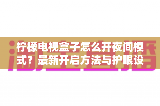 柠檬电视盒子怎么开夜间模式?最新开启方法与护眼设置全攻略,晚上追剧再也不刺眼 柠檬电视盒子怎么开夜间模式?最新开启方法与护眼设置全攻略,晚上追剧再也不刺眼