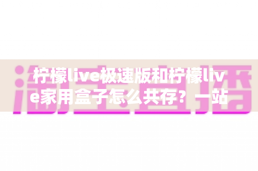 柠檬live极速版和柠檬live家用盒子怎么共存？一站式配置指南与实用技巧解析