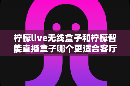 柠檬live无线盒子和柠檬智能直播盒子哪个更适合客厅？深度对比评测帮你选对不踩坑
