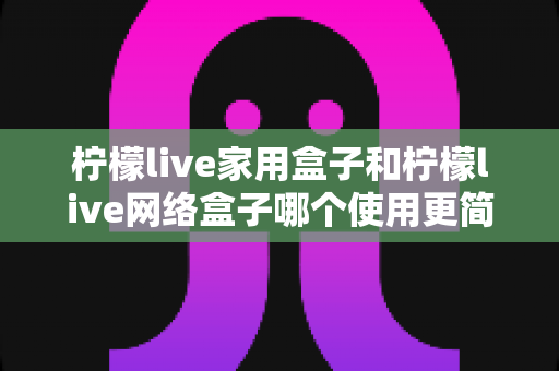 柠檬live家用盒子和柠檬live网络盒子哪个使用更简单？新手必看的易用性全面对比指南