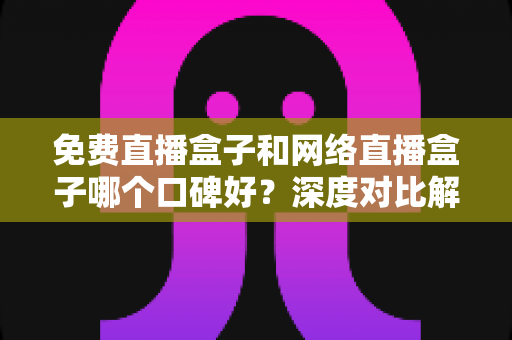 免费直播盒子和网络直播盒子哪个口碑好？深度对比解析帮你选对设备不踩坑