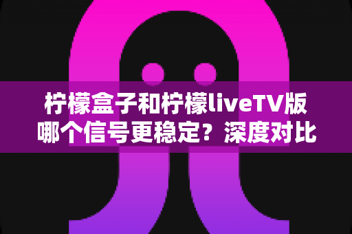 柠檬盒子和柠檬liveTV版哪个信号更稳定？深度对比分析与实用选择指南