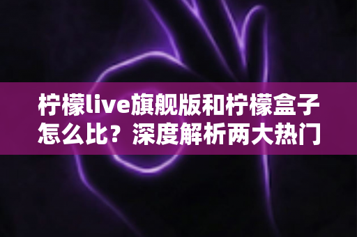 柠檬live旗舰版和柠檬盒子怎么比?深度解析两大热门应用的差异与选购指南 柠檬live旗舰版和柠檬盒子怎么比?深度解析两大热门应用的差异与选购指南