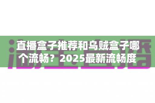 直播盒子推荐和乌贼盒子哪个流畅?2025最新流畅度实测对比与选购避坑指南 直播盒子推荐和乌贼盒子哪个流畅?2025最新流畅度实测对比与选购避坑指南