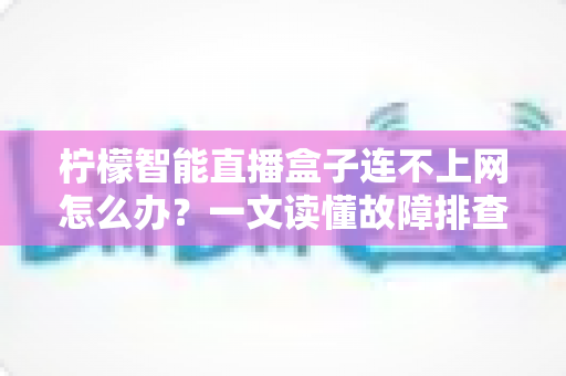 柠檬智能直播盒子连不上网怎么办？一文读懂故障排查与解决方案全攻略
