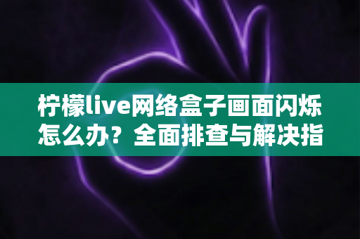 柠檬live网络盒子画面闪烁怎么办？全面排查与解决指南助您快速恢复清晰画质