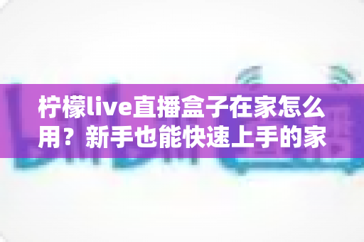 柠檬live直播盒子在家怎么用？新手也能快速上手的家庭影音指南