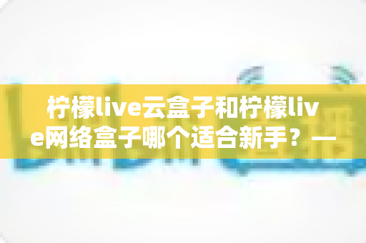 柠檬live云盒子和柠檬live网络盒子哪个适合新手?——从零开始的新手选购全攻略 柠檬live云盒子和柠檬live网络盒子哪个适合新手?——从零开始的新手选购全攻略