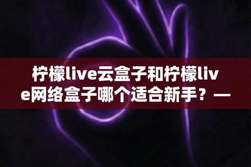 柠檬live云盒子和柠檬live网络盒子哪个适合新手?——从零开始的新手选购全攻略 柠檬live云盒子和柠檬live网络盒子哪个适合新手?——从零开始的新手选购全攻略